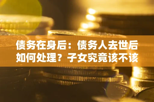 武汉债务在身后：债务人去世后如何处理？子女究竟该不该还钱？