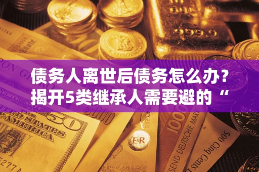 武汉债务人离世后债务怎么办？揭开5类继承人需要避的“坑”